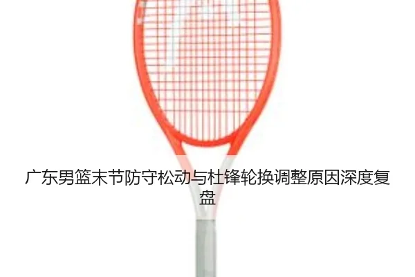 广东男篮末节防守松动与杜锋轮换调整原因深度复盘 | BAJIESPORTS